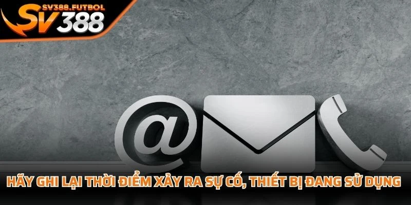 Hãy ghi lại thời điểm xảy ra sự cố, thiết bị đang sử dụng và các bước đã thực hiện